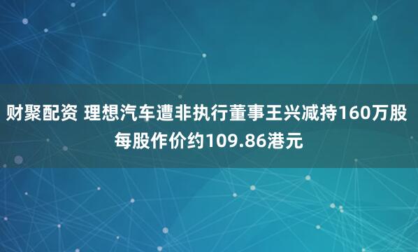 财聚配资 理想汽车遭非执行董事王兴减持160万股 每股作价约109.86港元