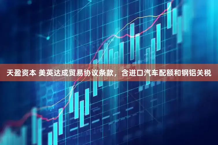 天盈资本 美英达成贸易协议条款，含进口汽车配额和钢铝关税