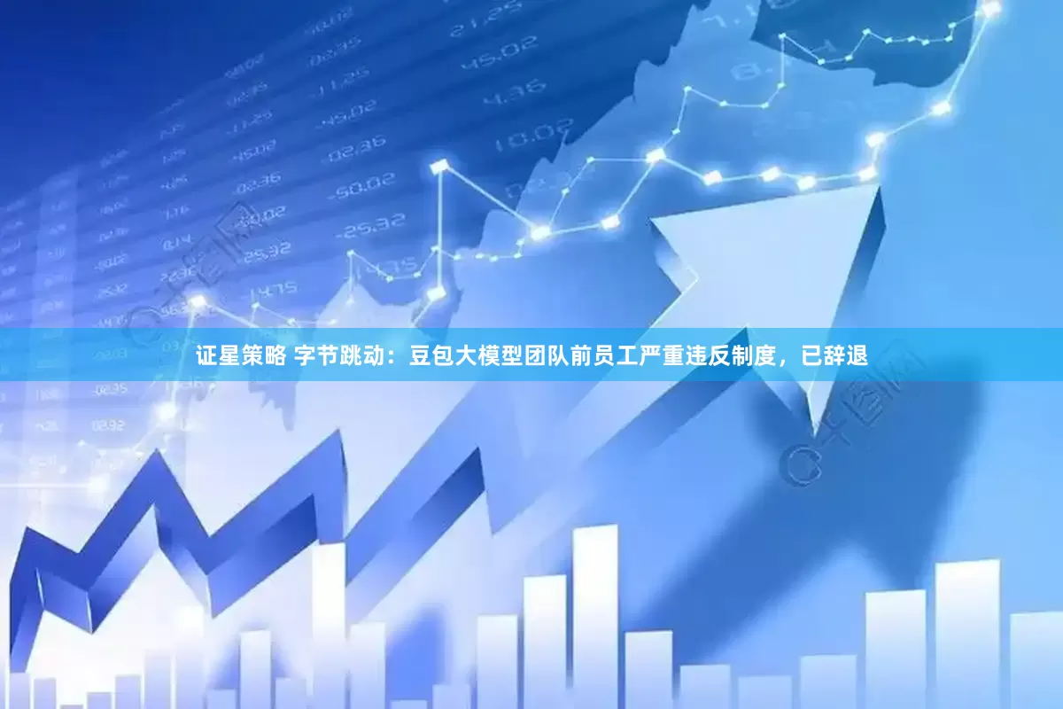 证星策略 字节跳动：豆包大模型团队前员工严重违反制度，已辞退