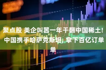 聚点股 美企叫嚣一年干翻中国稀土! 中国携手哈萨克斯坦, 拿下百亿订单