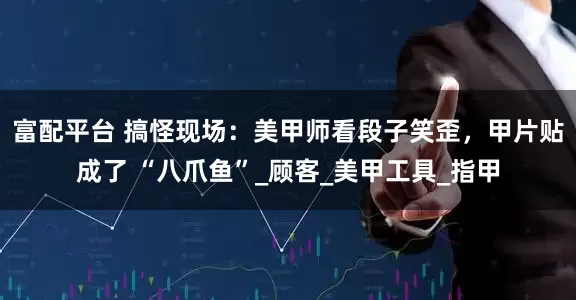 富配平台 搞怪现场：美甲师看段子笑歪，甲片贴成了 “八爪鱼”_顾客_美甲工具_指甲
