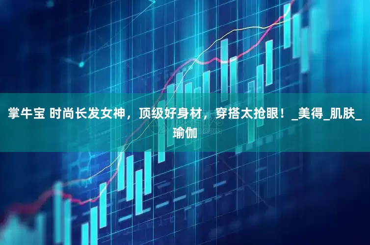 掌牛宝 时尚长发女神，顶级好身材，穿搭太抢眼！_美得_肌肤_瑜伽