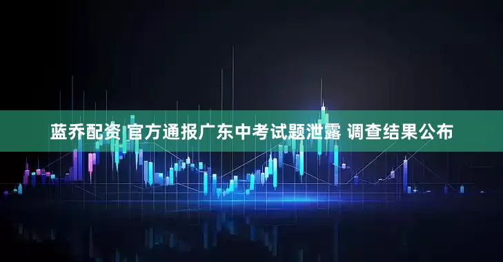 蓝乔配资 官方通报广东中考试题泄露 调查结果公布