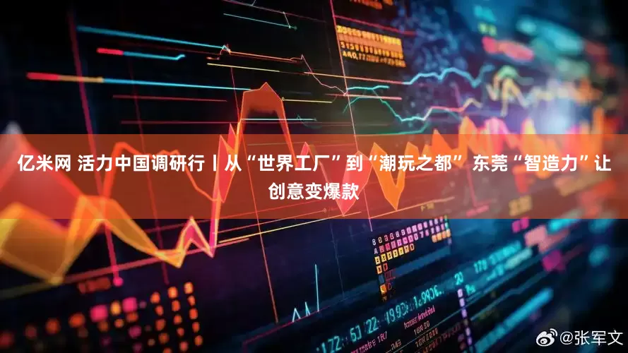 亿米网 活力中国调研行丨从“世界工厂”到“潮玩之都” 东莞“智造力”让创意变爆款