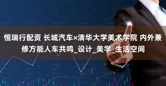 恒瑞行配资 长城汽车×清华大学美术学院 内外兼修方能人车共鸣_设计_美学_生活空间