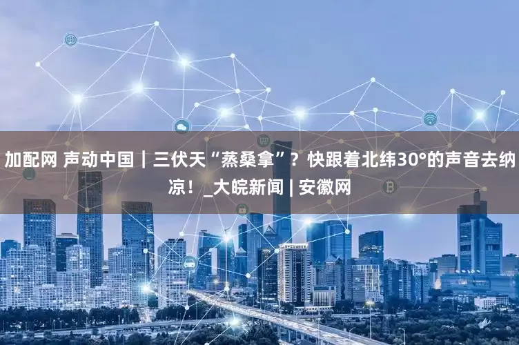 加配网 声动中国｜三伏天“蒸桑拿”？快跟着北纬30°的声音去纳凉！_大皖新闻 | 安徽网