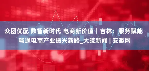 众团优配 数智新时代 电商新价值丨吉林：服务赋能 畅通电商产业振兴新路_大皖新闻 | 安徽网