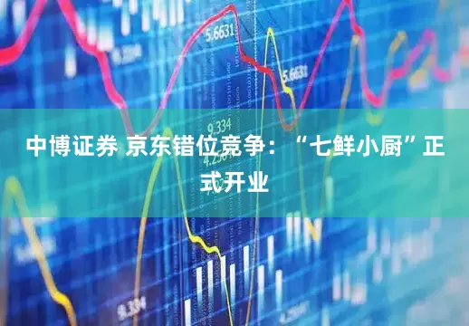 中博证券 京东错位竞争：“七鲜小厨”正式开业