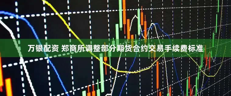 万银配资 郑商所调整部分期货合约交易手续费标准