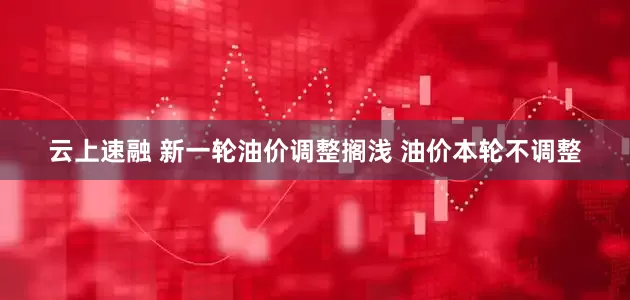 云上速融 新一轮油价调整搁浅 油价本轮不调整