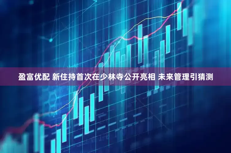 盈富优配 新住持首次在少林寺公开亮相 未来管理引猜测