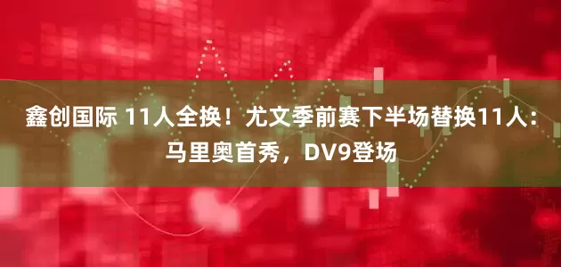 鑫创国际 11人全换！尤文季前赛下半场替换11人：马里奥首秀，DV9登场