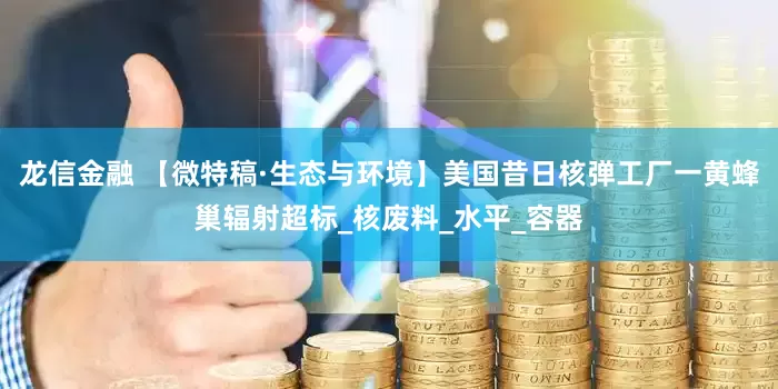龙信金融 【微特稿·生态与环境】美国昔日核弹工厂一黄蜂巢辐射超标_核废料_水平_容器