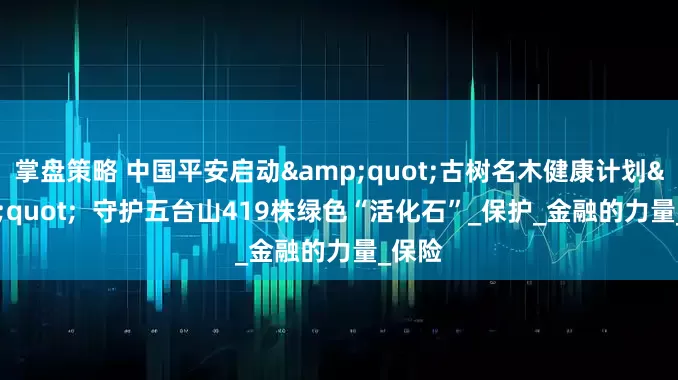 掌盘策略 中国平安启动&quot;古树名木健康计划&quot;  守护五台山419株绿色“活化石”_保护_金融的力量_保险