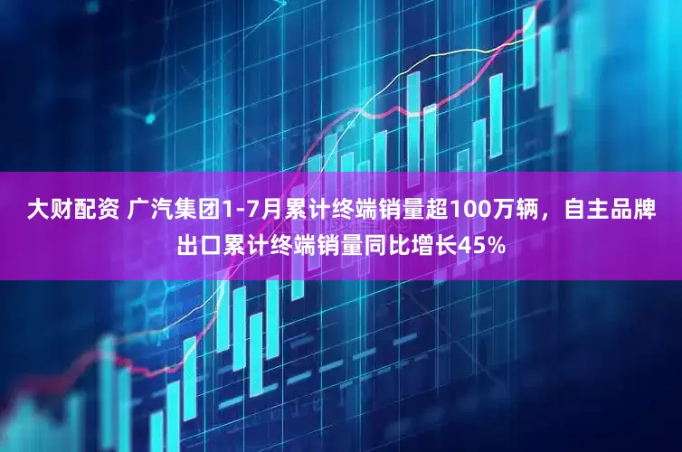 大财配资 广汽集团1-7月累计终端销量超100万辆，自主品牌出口累计终端销量同比增长45%