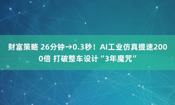 财富策略 26分钟→0.3秒！AI工业仿真提速2000倍 打破整车设计“3年魔咒”