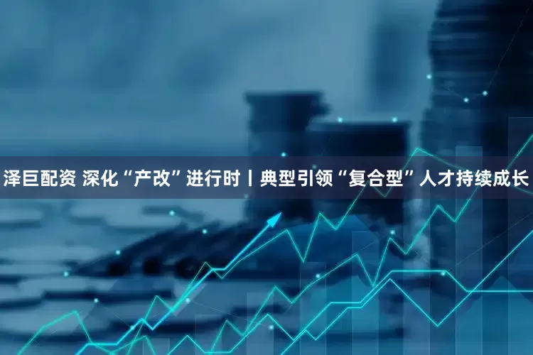 泽巨配资 深化“产改”进行时丨典型引领“复合型”人才持续成长
