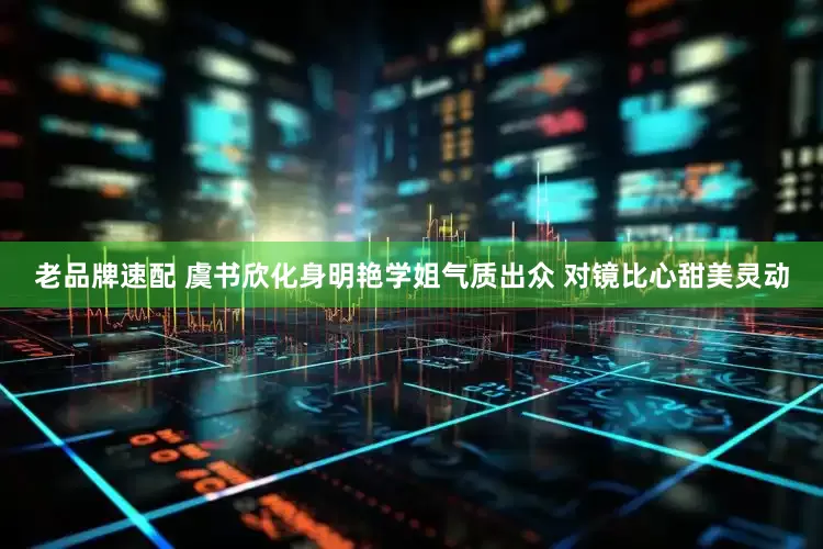 老品牌速配 虞书欣化身明艳学姐气质出众 对镜比心甜美灵动