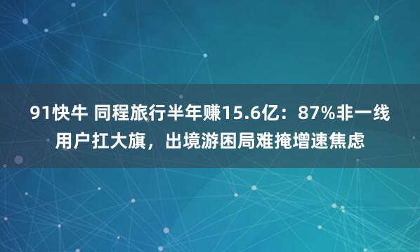 91快牛 同程旅行半年赚15.6亿：87%非一线用户扛大旗，出境游困局难掩增速焦虑