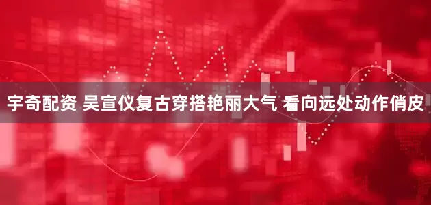 宇奇配资 吴宣仪复古穿搭艳丽大气 看向远处动作俏皮