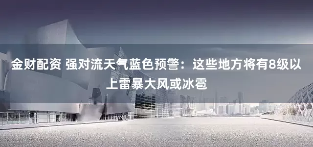 金财配资 强对流天气蓝色预警：这些地方将有8级以上雷暴大风或冰雹