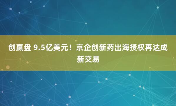 创赢盘 9.5亿美元！京企创新药出海授权再达成新交易