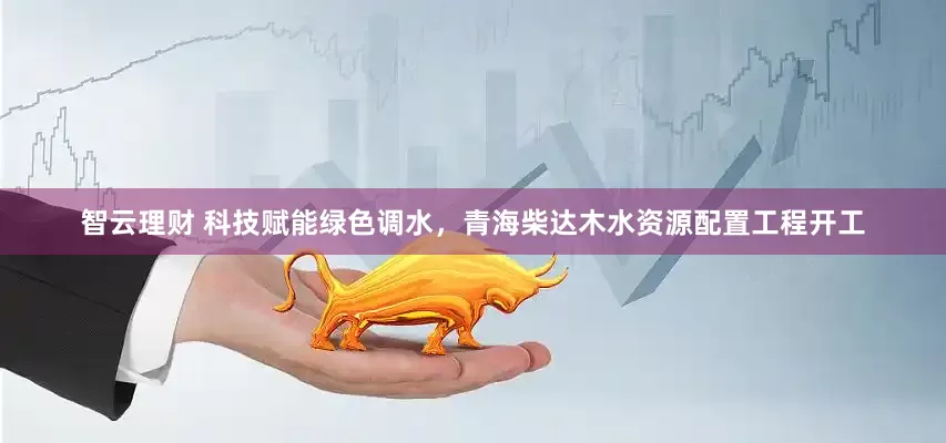 智云理财 科技赋能绿色调水，青海柴达木水资源配置工程开工