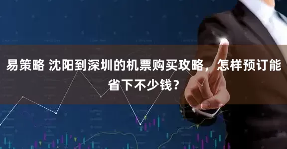 易策略 沈阳到深圳的机票购买攻略,怎样预订能省下不少钱?