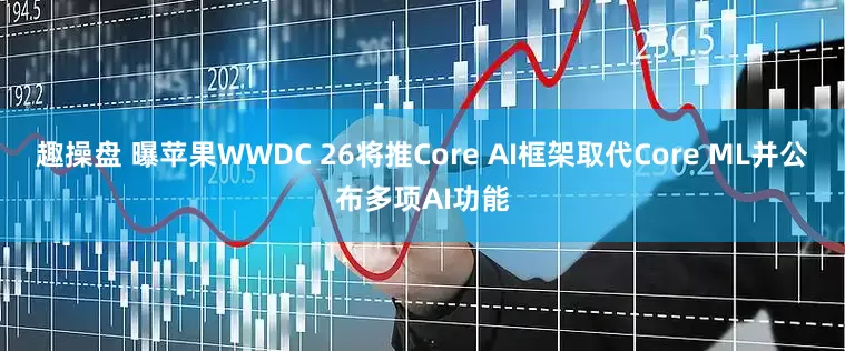 趣操盘 曝苹果WWDC 26将推Core AI框架取代Core ML并公布多项AI功能