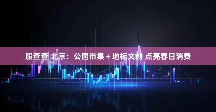 股查查 北京:公园市集+地标文创 点亮春日消费
