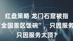 红盘策略 龙门石窟被指“砸了全国景区饭碗”，只因服务太顶？